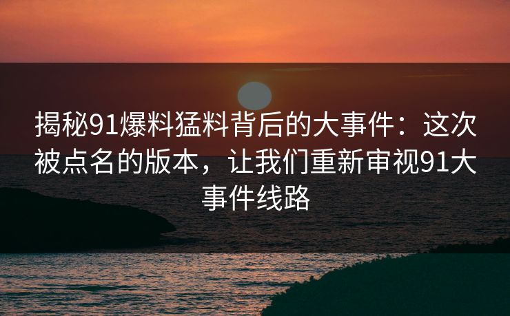 揭秘91爆料猛料背后的大事件：这次被点名的版本，让我们重新审视91大事件线路