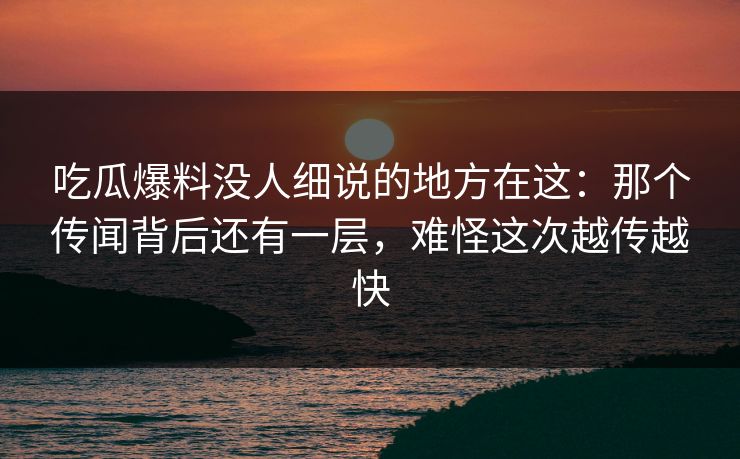 吃瓜爆料没人细说的地方在这：那个传闻背后还有一层，难怪这次越传越快