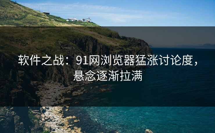 软件之战：91网浏览器猛涨讨论度，悬念逐渐拉满