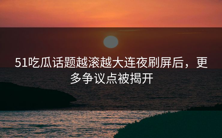 51吃瓜话题越滚越大连夜刷屏后，更多争议点被揭开