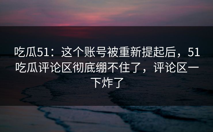 吃瓜51：这个账号被重新提起后，51吃瓜评论区彻底绷不住了，评论区一下炸了