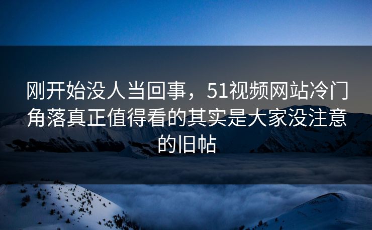 刚开始没人当回事，51视频网站冷门角落真正值得看的其实是大家没注意的旧帖