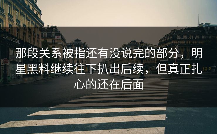 那段关系被指还有没说完的部分，明星黑料继续往下扒出后续，但真正扎心的还在后面