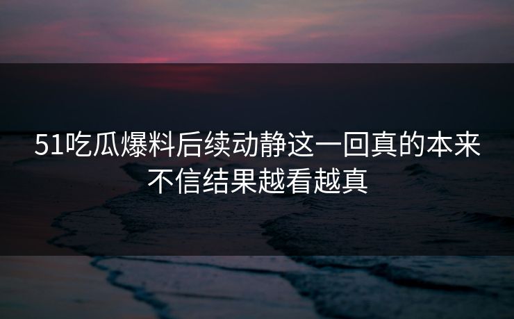 51吃瓜爆料后续动静这一回真的本来不信结果越看越真