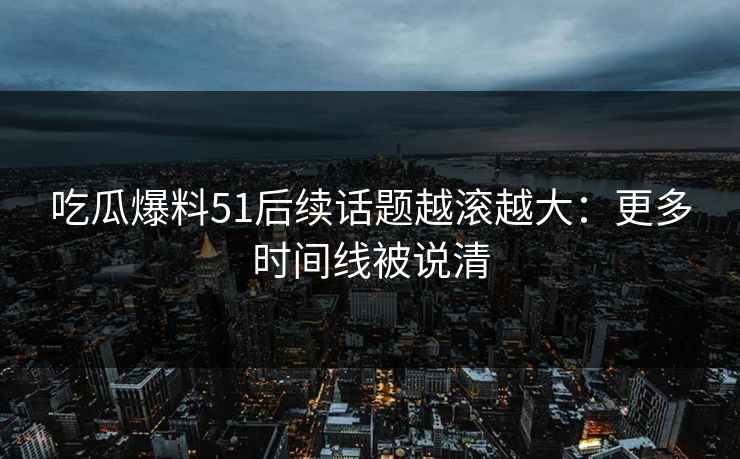 吃瓜爆料51后续话题越滚越大：更多时间线被说清