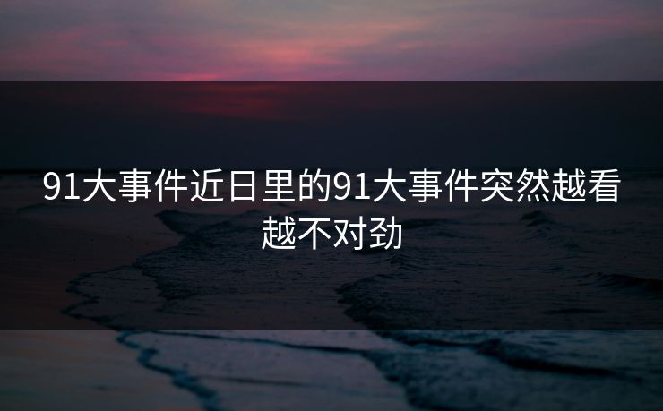 91大事件近日里的91大事件突然越看越不对劲