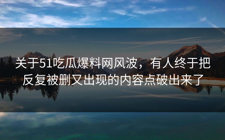 关于51吃瓜爆料网风波，有人终于把反复被删又出现的内容点破出来了