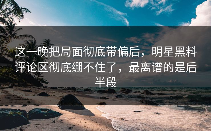这一晚把局面彻底带偏后，明星黑料评论区彻底绷不住了，最离谱的是后半段