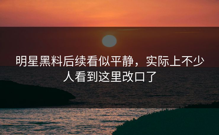 明星黑料后续看似平静，实际上不少人看到这里改口了