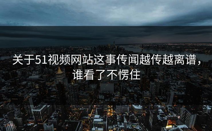关于51视频网站这事传闻越传越离谱，谁看了不愣住