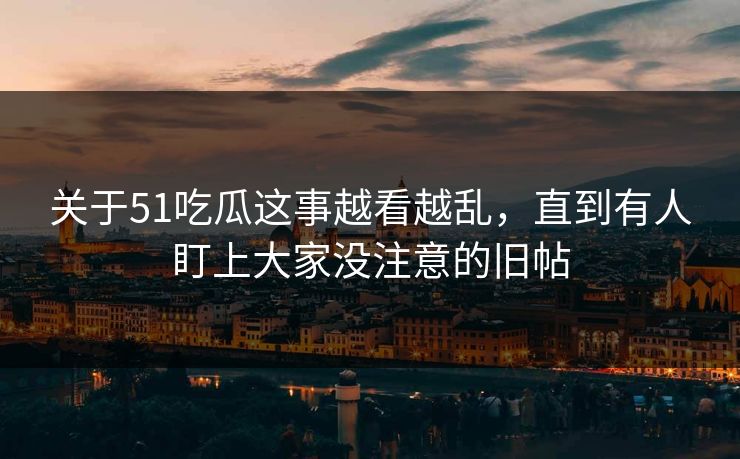 关于51吃瓜这事越看越乱，直到有人盯上大家没注意的旧帖