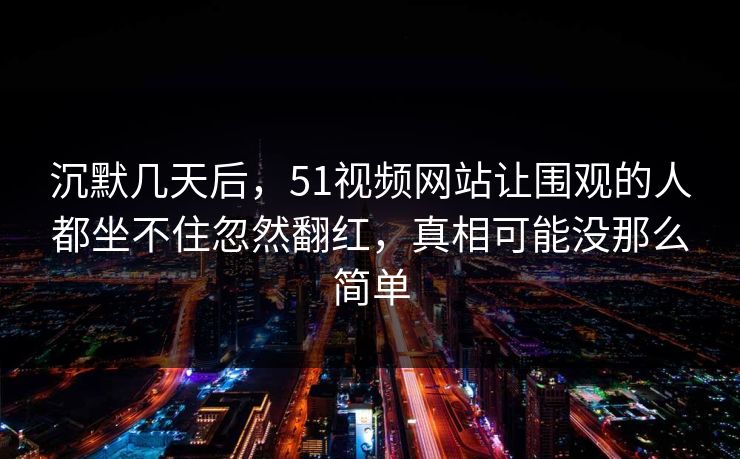 沉默几天后，51视频网站让围观的人都坐不住忽然翻红，真相可能没那么简单