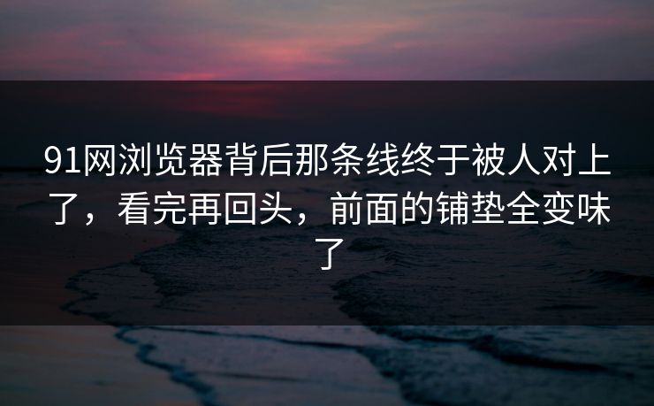 91网浏览器背后那条线终于被人对上了，看完再回头，前面的铺垫全变味了