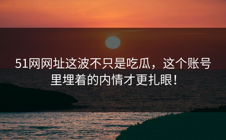 51网网址这波不只是吃瓜，这个账号里埋着的内情才更扎眼！