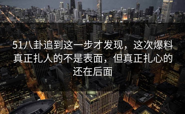 51八卦追到这一步才发现，这次爆料真正扎人的不是表面，但真正扎心的还在后面