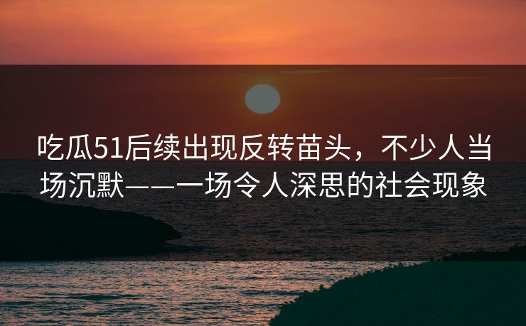 吃瓜51后续出现反转苗头，不少人当场沉默——一场令人深思的社会现象