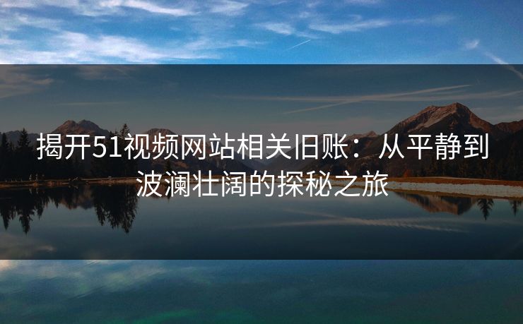 揭开51视频网站相关旧账：从平静到波澜壮阔的探秘之旅