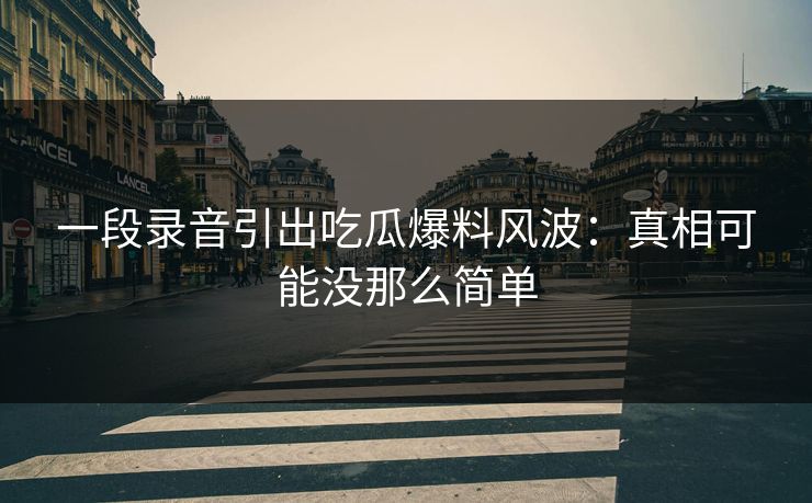 一段录音引出吃瓜爆料风波：真相可能没那么简单