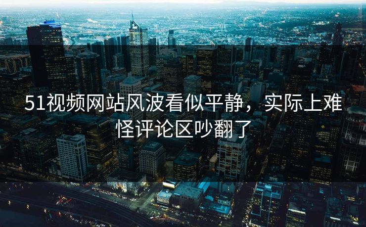 51视频网站风波看似平静，实际上难怪评论区吵翻了