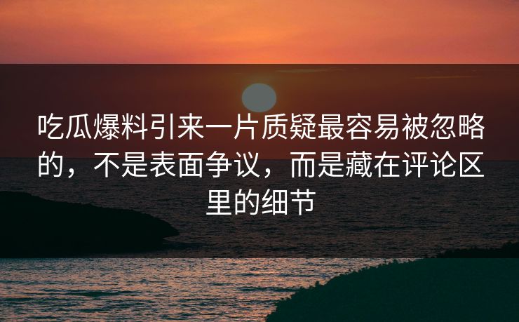 吃瓜爆料引来一片质疑最容易被忽略的，不是表面争议，而是藏在评论区里的细节