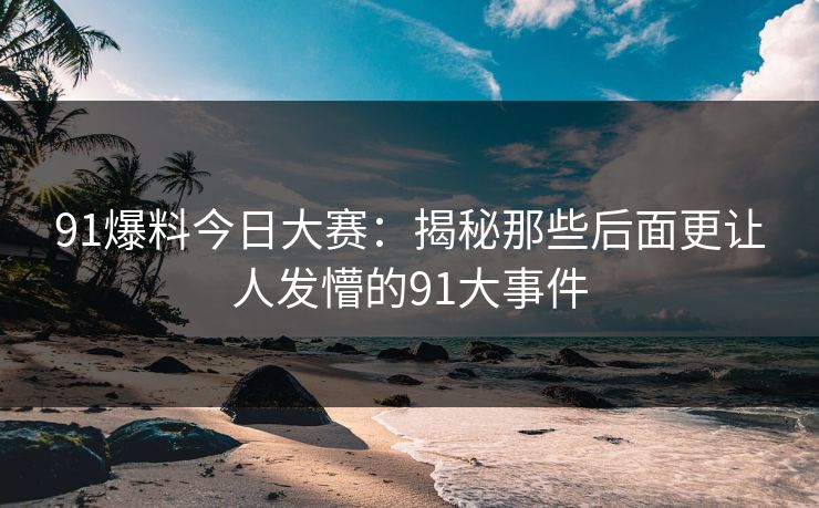 91爆料今日大赛：揭秘那些后面更让人发懵的91大事件