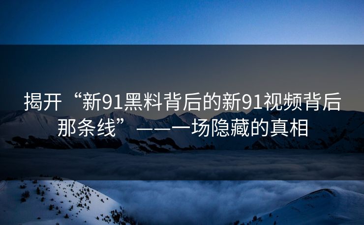 揭开“新91黑料背后的新91视频背后那条线”——一场隐藏的真相