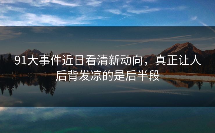 91大事件近日看清新动向，真正让人后背发凉的是后半段