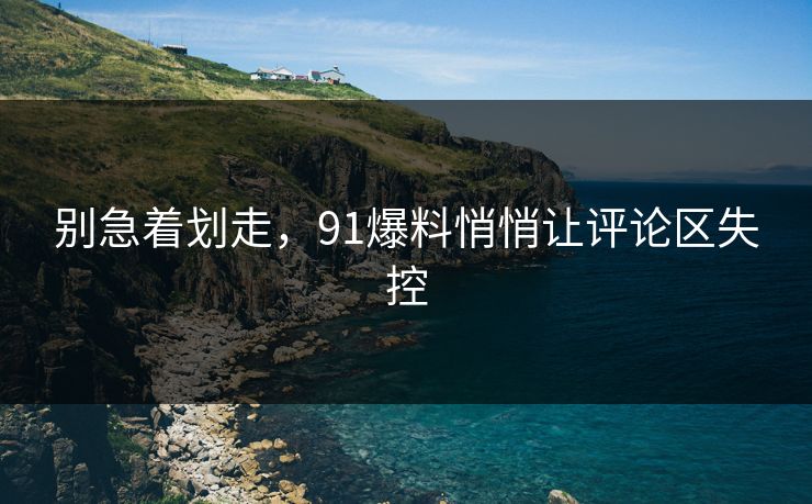 别急着划走，91爆料悄悄让评论区失控