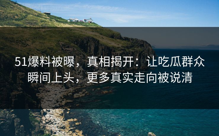 51爆料被曝，真相揭开：让吃瓜群众瞬间上头，更多真实走向被说清