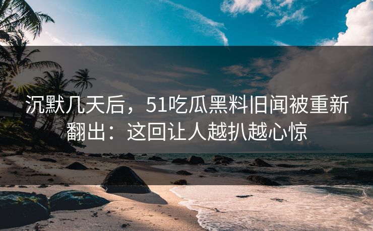 沉默几天后，51吃瓜黑料旧闻被重新翻出：这回让人越扒越心惊