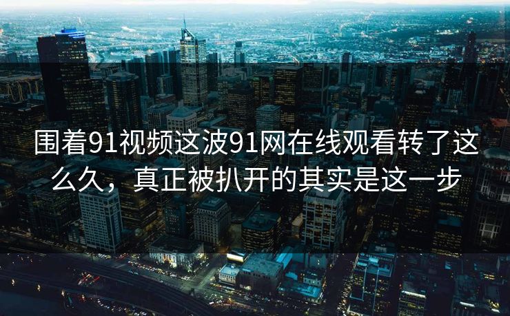 围着91视频这波91网在线观看转了这么久，真正被扒开的其实是这一步