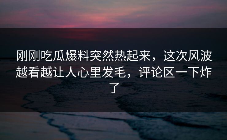 刚刚吃瓜爆料突然热起来，这次风波越看越让人心里发毛，评论区一下炸了