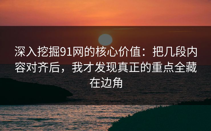 深入挖掘91网的核心价值：把几段内容对齐后，我才发现真正的重点全藏在边角