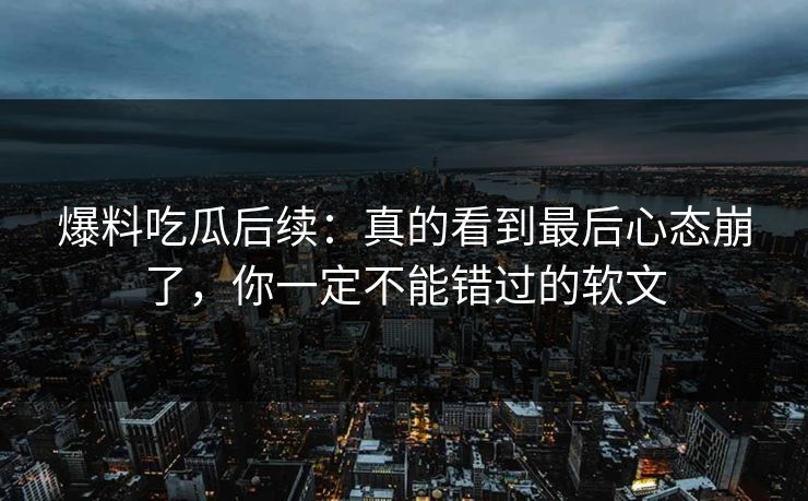 爆料吃瓜后续：真的看到最后心态崩了，你一定不能错过的软文