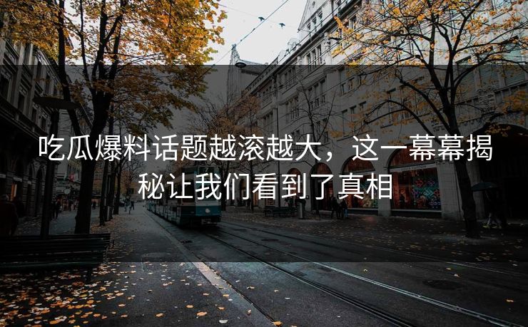 吃瓜爆料话题越滚越大，这一幕幕揭秘让我们看到了真相