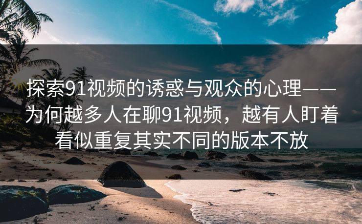 探索91视频的诱惑与观众的心理——为何越多人在聊91视频，越有人盯着看似重复其实不同的版本不放