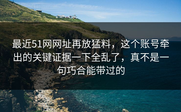 最近51网网址再放猛料，这个账号牵出的关键证据一下全乱了，真不是一句巧合能带过的