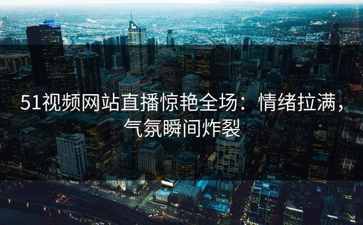 51视频网站直播惊艳全场：情绪拉满，气氛瞬间炸裂