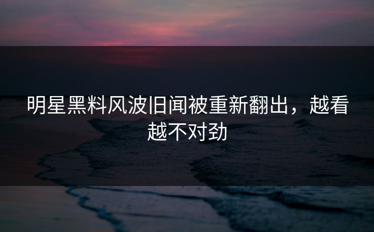 明星黑料风波旧闻被重新翻出，越看越不对劲