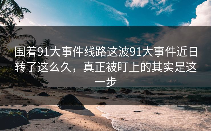 围着91大事件线路这波91大事件近日转了这么久，真正被盯上的其实是这一步