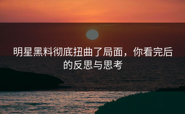 明星黑料彻底扭曲了局面，你看完后的反思与思考