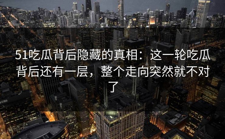 51吃瓜背后隐藏的真相：这一轮吃瓜背后还有一层，整个走向突然就不对了