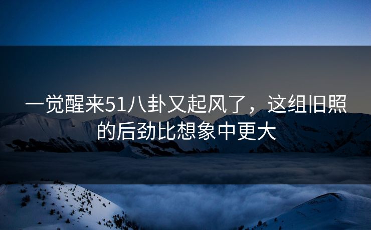 一觉醒来51八卦又起风了，这组旧照的后劲比想象中更大