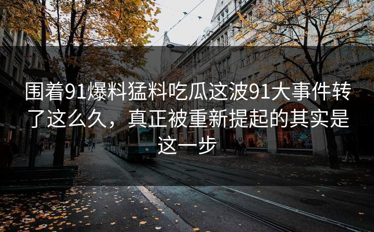 围着91爆料猛料吃瓜这波91大事件转了这么久，真正被重新提起的其实是这一步