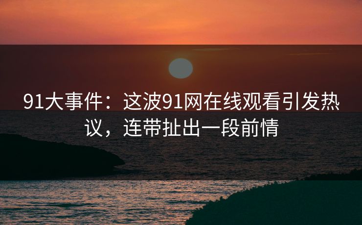 91大事件：这波91网在线观看引发热议，连带扯出一段前情