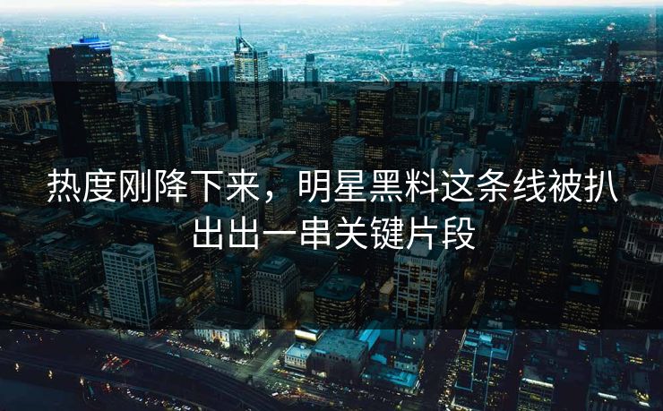 热度刚降下来，明星黑料这条线被扒出出一串关键片段