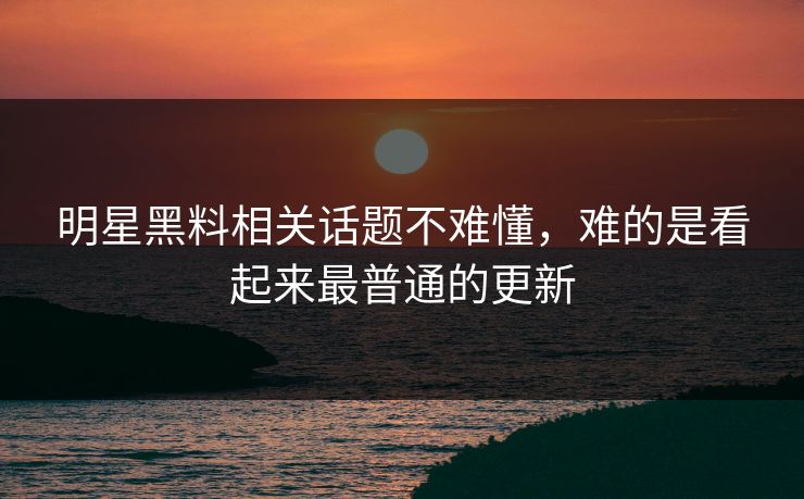 明星黑料相关话题不难懂，难的是看起来最普通的更新