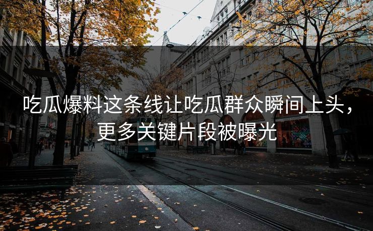 吃瓜爆料这条线让吃瓜群众瞬间上头，更多关键片段被曝光