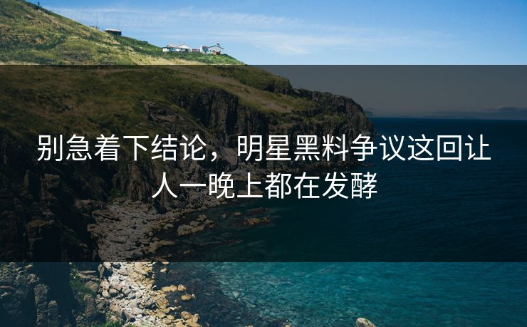 别急着下结论，明星黑料争议这回让人一晚上都在发酵