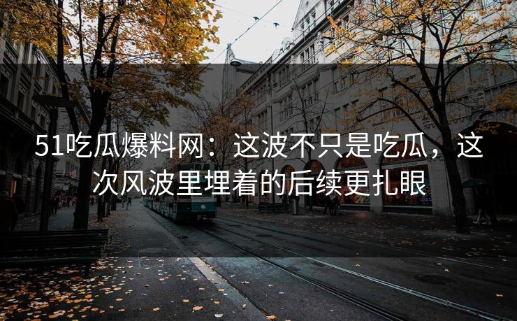 51吃瓜爆料网：这波不只是吃瓜，这次风波里埋着的后续更扎眼
